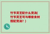 竹节灵芝配什么煲汤(竹节灵芝可与哪些食材搭配煲汤？)