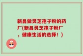 新昌做灵芝孢子粉的药厂(新昌灵芝孢子粉厂，健康生活的选择！)