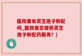 医院里有灵芝孢子粉配吗_医院是否提供灵芝孢子粉配药服务？)