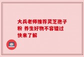 大兵老师推荐灵芝孢子粉 养生好物不容错过快来了解