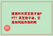 康美时代灵芝孢子油PPT？灵芝孢子油，它是如何起作用的呢