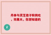 丹参与灵芝孢子粉同吃，效果大，你想知道的