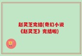 赵灵芝完结(奇幻小说《赵灵芝》完结啦)