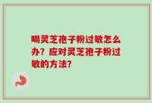 喝灵芝孢子粉过敏怎么办？应对灵芝孢子粉过敏的方法？