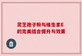 灵芝孢子粉与维生素E的完美结合提升与效果