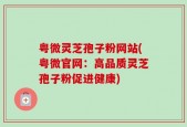 粤微灵芝孢子粉网站(粤微官网：高品质灵芝孢子粉促进健康)