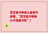 灵芝孢子粉吸入感觉不舒服_“灵芝孢子粉吸入不适感分析”)