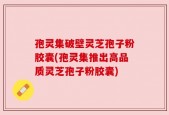 孢灵集破壁灵芝孢子粉胶囊(孢灵集推出高品质灵芝孢子粉胶囊)