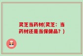 灵芝当药材(灵芝：当药材还是当保健品？)