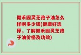 健禾园灵芝孢子油怎么样啊多少钱(健康好选择，了解健禾园灵芝孢子油价格及功效)
