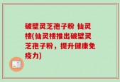 破壁灵芝孢子粉 仙灵楼(仙灵楼推出破壁灵芝孢子粉，提升健康免疫力)