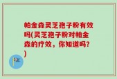 帕金森灵芝孢子粉有效吗(灵芝孢子粉对帕金森的疗效，你知道吗？)