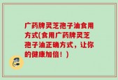 广药牌灵芝孢子油食用方式(食用广药牌灵芝孢子油正确方式，让你的健康加倍！)