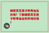 破壁灵芝孢子粉寿仙谷价格？了解破壁灵芝孢子粉寿仙谷的市场价格？