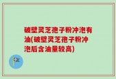 破壁灵芝孢子粉冲泡有油(破壁灵芝孢子粉冲泡后含油量较高)