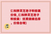 仁和牌灵芝孢子粉胶囊价格_仁和牌灵芝孢子粉胶囊：优质健康选择，价格合理)