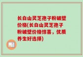 长白山灵芝孢子粉破壁价格(长白山灵芝孢子粉破壁价格惊喜，优质养生好选择)