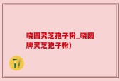 晓圆灵芝孢子粉_晓圆牌灵芝孢子粉)