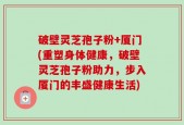 破壁灵芝孢子粉+厦门(重塑身体健康，破壁灵芝孢子粉助力，步入厦门的丰盛健康生活)