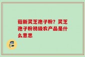 菇新灵芝孢子粉？灵芝孢子粉初级农产品是什么意思