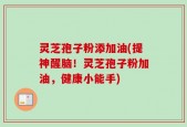 灵芝孢子粉添加油(提神醒脑！灵芝孢子粉加油，健康小能手)