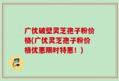 广优破壁灵芝孢子粉价格(广优灵芝孢子粉价格优惠限时特惠！)