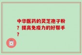 中华医药的灵芝孢子粉？提高免疫力的好帮手？