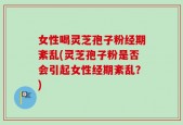 女性喝灵芝孢子粉经期紊乱(灵芝孢子粉是否会引起女性经期紊乱？)