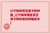 辽宁锦州灵芝孢子粉种植_辽宁锦州地区灵芝孢子粉的高效种植技术)