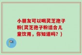 小朋友可以喝灵芝孢子粉(灵芝孢子粉适合儿童饮用，你知道吗？)