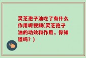 灵芝孢子油吃了有什么作用呢视频(灵芝孢子油的功效和作用，你知道吗？)