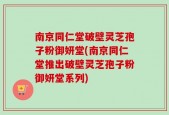 南京同仁堂破壁灵芝孢子粉御妍堂(南京同仁堂推出破壁灵芝孢子粉御妍堂系列)