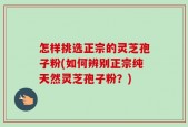 怎样挑选正宗的灵芝孢子粉(如何辨别正宗纯天然灵芝孢子粉？)