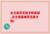 北之堂灵芝孢子粉富硒_北之堂富硒灵芝孢子粉)
