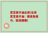 灵芝孢子油北京(北京灵芝孢子油：提高免疫力、促进健康)