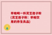 早晚喝一杯灵芝孢子粉(灵芝孢子粉：早晚饮用的养生良品)