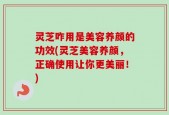 灵芝咋用是美容养颜的功效(灵芝美容养颜，正确使用让你更美丽！)