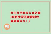 野生灵芝喝多久有效果(喝野生灵芝能看到效果需要多久？)