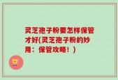 灵芝孢子粉要怎样保管才好(灵芝孢子粉的妙用：保管攻略！)