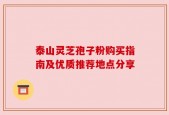 泰山灵芝孢子粉购买指南及优质推荐地点分享