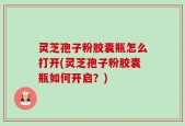 灵芝孢子粉胶囊瓶怎么打开(灵芝孢子粉胶囊瓶如何开启？)