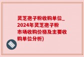 灵芝孢子粉收购单位_2024年灵芝孢子粉市场收购价格及主要收购单位分析)