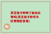 灵芝孢子粉喝了能吃红枣吗(灵芝孢子粉可与红枣搭配食用)