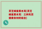灵芝蜂蜜黑木耳(灵芝蜂蜜黑木耳：三种天然健康食材的组合)