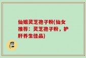 仙姐灵芝孢子粉(仙女推荐：灵芝孢子粉，护肝养生佳品)