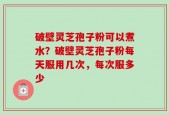 破壁灵芝孢子粉可以煮水？破壁灵芝孢子粉每天服用几次，每次服多少