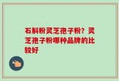 石斛粉灵芝孢子粉？灵芝孢子粉哪种品牌的比较好