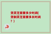 煲灵芝需要多少时间(煲制灵芝需要多长时间？)