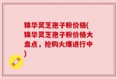 锦华灵芝孢子粉价格(锦华灵芝孢子粉价格大盘点，抢购火爆进行中)