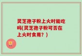 灵芝孢子粉上火时能吃吗(灵芝孢子粉可否在上火时食用？)